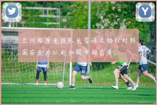 兰州陇原竞技队长寄语足协杯对阵国安全力以赴如同中超首秀