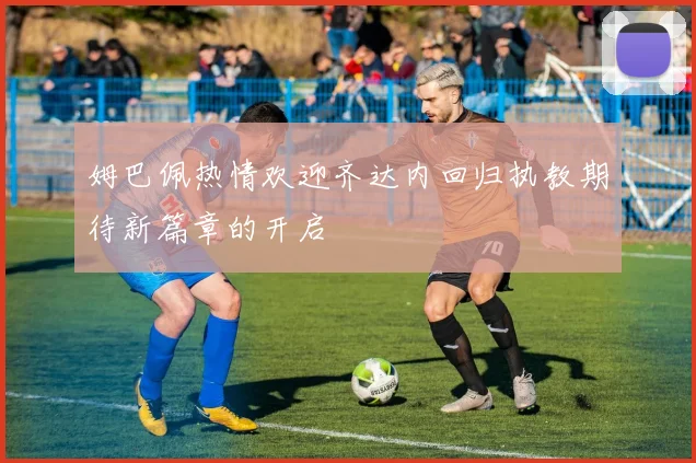 姆巴佩热情欢迎齐达内回归执教期待新篇章的开启