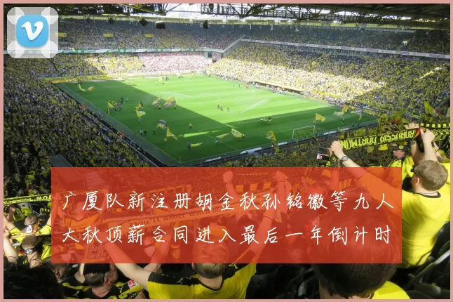 广厦队新注册胡金秋孙铭徽等九人大秋顶薪合同进入最后一年倒计时