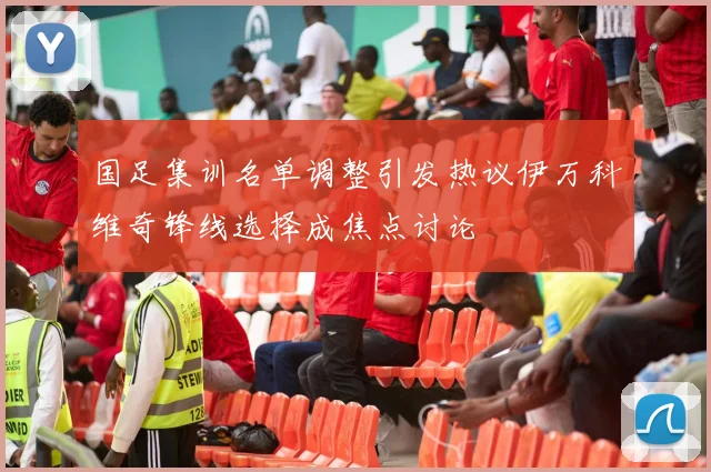 国足集训名单调整引发热议伊万科维奇锋线选择成焦点讨论